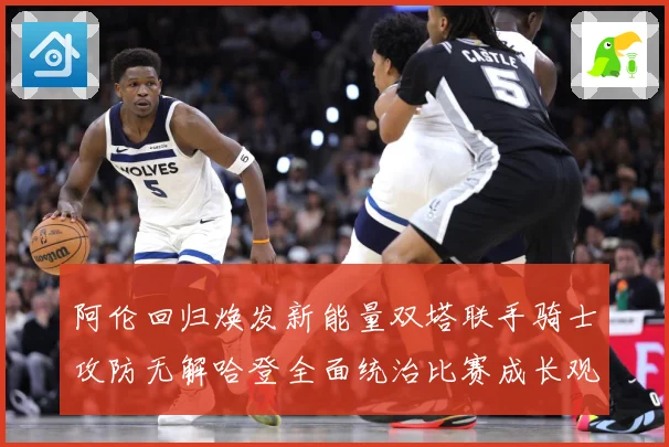 阿伦回归焕发新能量双塔联手骑士攻防无解哈登全面统治比赛成长观察：最新赛事动态与深度分析