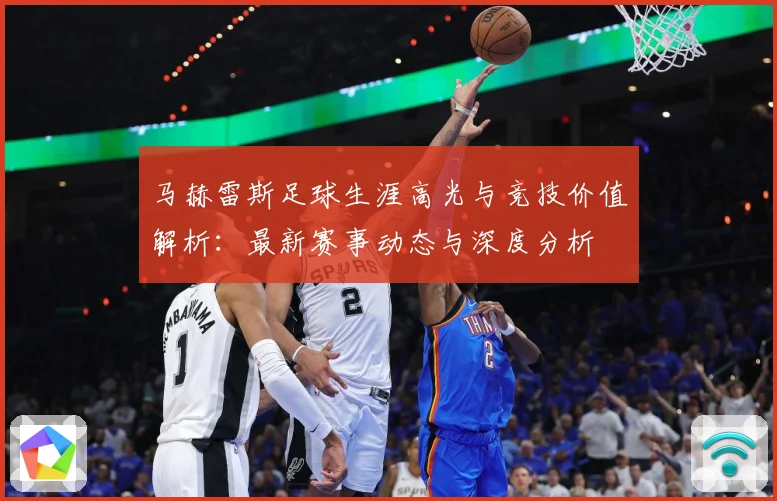 马赫雷斯足球生涯高光与竞技价值解析：最新赛事动态与深度分析