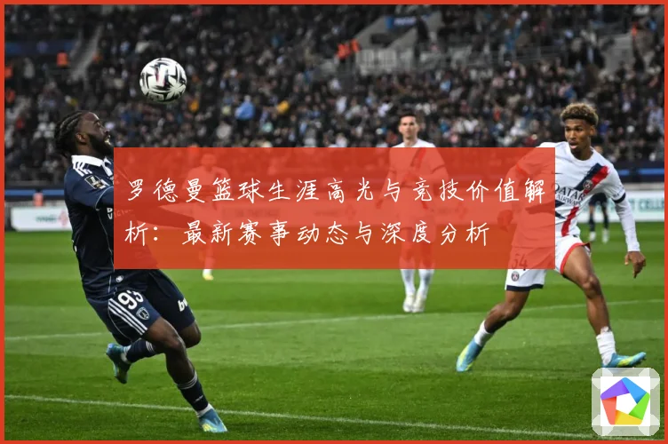 罗德曼篮球生涯高光与竞技价值解析：最新赛事动态与深度分析