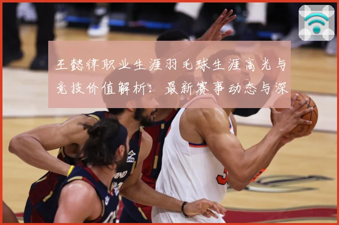 王懿律职业生涯羽毛球生涯高光与竞技价值解析：最新赛事动态与深度分析