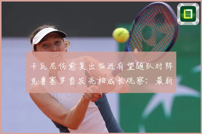 卡瓦尼伤愈复出临近有望随队对阵克鲁塞罗首发亮相成长观察：最新赛事动态与深度分析